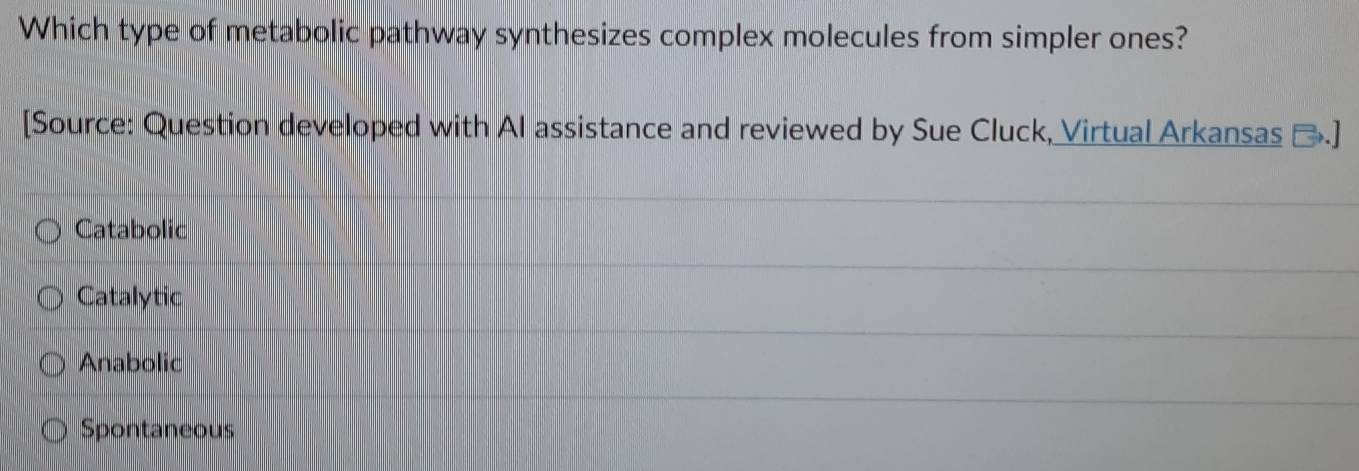 Which type of metabolic pathway synthesizes complex molecules from simpler ones?
[Source: Question developed with AI assistance and reviewed by Sue Cluck, Virtual Arkansas →.]
Catabolic
Catalytic
Anabolic
Spontaneous