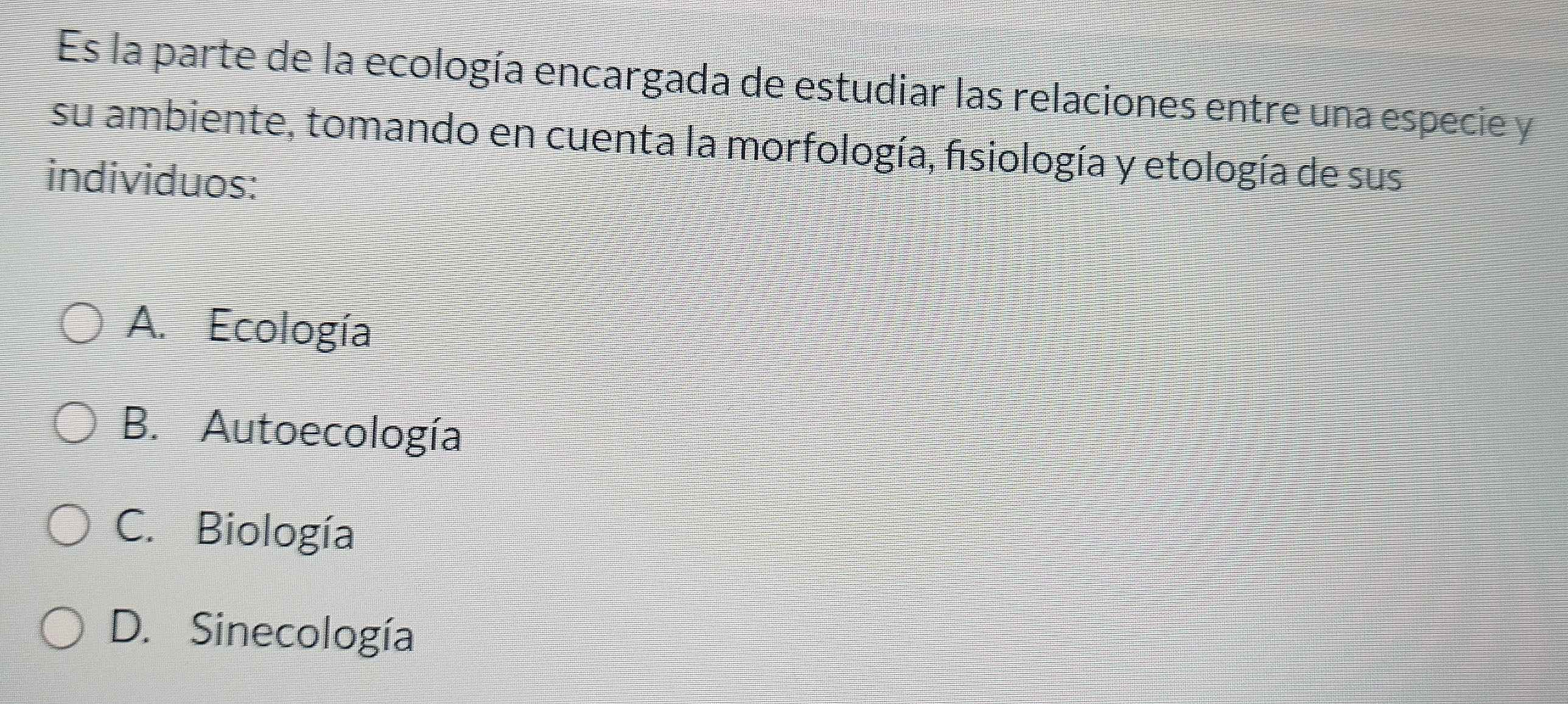 Es la parte de la ecología encargada de estudiar las relaciones entre una especie y
su ambiente, tomando en cuenta la morfología, fisiología y etología de sus
individuos:
A. Ecología
B. Autoecología
C. Biología
D. Sinecología