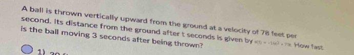 A ball is thrown vertically upward from the ground at a velocity of 78 feet per
second. Its distance from the ground after t seconds is given by 
is the ball moving 3 seconds after being thrown? s(t)=-16t^2+78t How fast 
1)