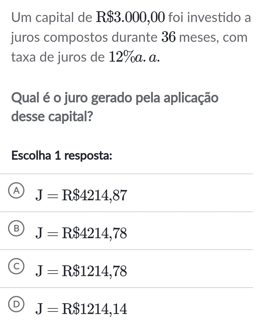 Um capital de R$3.000,00 foi investido a
juros compostos durante 36 meses, com
taxa de juros de 12% α. α.
Qual é o juro gerado pela aplicação
desse capital?
Escolha 1 resposta:
A J=R$4214,87
B J=R$4214,78
C J=R$1214,78
D J=R$1214,14