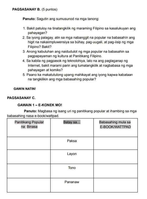 PAGSASANAY B. (5 puntos) 
Panuto: Sagutin ang sumusunod na mga tanong: 
1. Bakit patuloy na tinatangkilik ng maraming Filipino sa kasalukuyan ang 
pahayagan? 
2. Sa iyong palagay, alin sa mga nabanggit na popular na babasahín ang 
higit na nakaiimpluwensiya sa búhay, pag-uugali, at pag-iisip ng mga 
Filipino? Bakit? 
3. Anong kabuluhan ang naidudulot ng mga popular na babasahin sa 
pagpapayaman ng kultura at Panitikang Filipino. 
4. Sa kabila ng pagpasok ng teknolohiya, lalo na ang paglaganap ng 
Internet, bakit marami parin ang tumatangkilik at nagbabasa ng mga 
pahayagan at komiks? 
5. Paano ka makatutulong upang mahikayat ang iyong kapwa kabataan 
na tangkilikin ang mga babasahing popular? 
GAWIN NATIN! 
PAGSASANAY C. 
GAWAIN 1 - E-KONEK MO! 
Panuto: Magbasa ng isang uri ng panitikang popular at ihambing sa mga