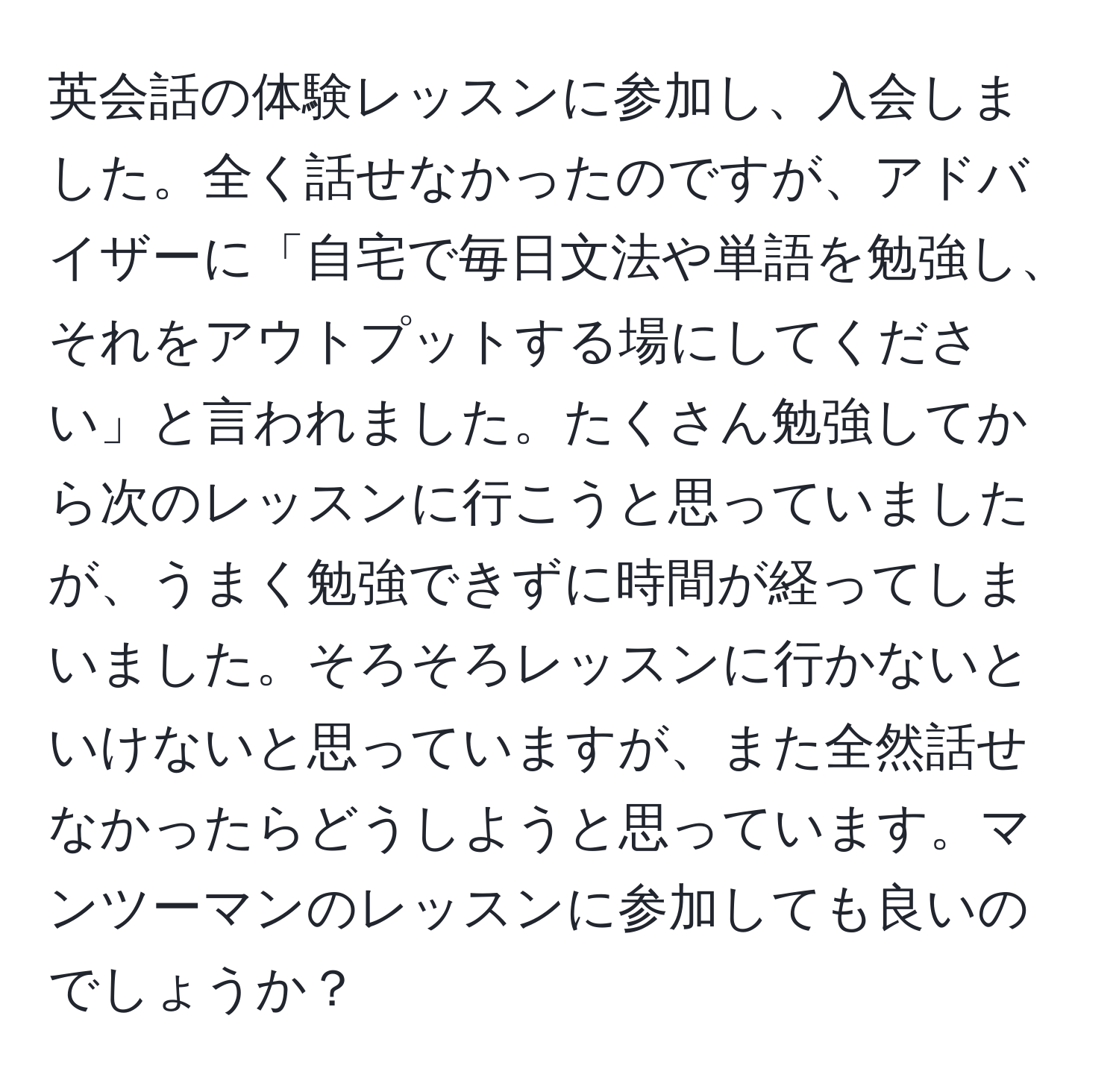 英会話の体験レッスンに参加し、入会しました。全く話せなかったのですが、アドバイザーに「自宅で毎日文法や単語を勉強し、それをアウトプットする場にしてください」と言われました。たくさん勉強してから次のレッスンに行こうと思っていましたが、うまく勉強できずに時間が経ってしまいました。そろそろレッスンに行かないといけないと思っていますが、また全然話せなかったらどうしようと思っています。マンツーマンのレッスンに参加しても良いのでしょうか？