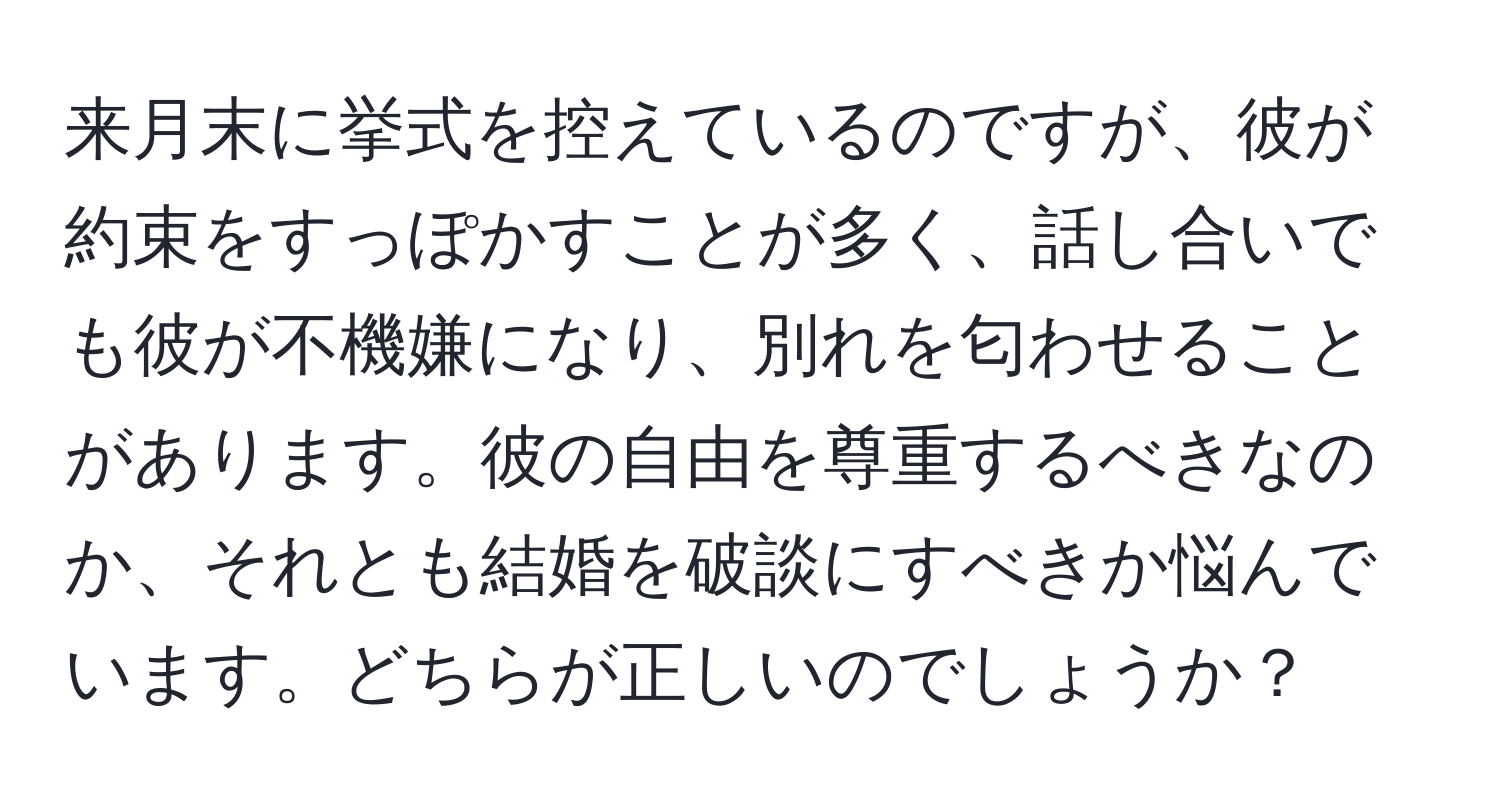 来月末に挙式を控えているのですが、彼が約束をすっぽかすことが多く、話し合いでも彼が不機嫌になり、別れを匂わせることがあります。彼の自由を尊重するべきなのか、それとも結婚を破談にすべきか悩んでいます。どちらが正しいのでしょうか？