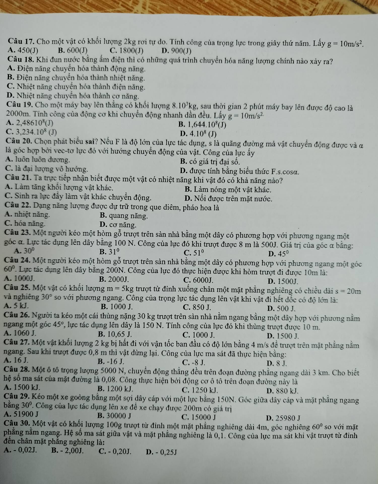 Cho một vật có khối lượng 2kg rơi tự do. Tính công của trọng lực trong giây thứ năm. Lấy g=10m/s^2.
A. 450(J) B. 600(J) C. 1800(J) D. 900(J)
Câu 18. Khi đun nước bằng ẩm điện thì có những quá trình chuyển hóa năng lượng chính nào xảy ra?
A. Điện năng chuyển hóa thành động năng.
B. Điện năng chuyển hóa thành nhiệt năng.
C. Nhiệt năng chuyển hóa thành điện năng.
D. Nhiệt năng chuyền hóa thành cơ năng.
Câu 19. Cho một máy bay lên thẳng có khối lượng 8.10³kg, sau thời gian 2 phút máy bay lên được độ cao là
2000m. Tính công của động cơ khi chuyển động nhanh dần đều. Lấy g=10m/s^(2.)
A. 2,48610^8(J)
B. 1,644.10^8(J)
C. 3,234.10^8(J) D. 4.10^8(J)
Câu 20. Chọn phát biểu sai? Nếu F là độ lớn của lực tác dụng, s là quãng đường mà vật chuyển động được và α
là góc hợp bởi vec-tơ lực đó với hướng chuyển động của vật. Công của lực ấy
A. luôn luôn dương. B. có giá trị đại số.
C. là đại lượng vô hướng. D. được tính bằng biểu thức F.s.cosa.
Câu 21. Ta trực tiếp nhận biết được một vật có nhiệt năng khi vật đó có khả năng nào?
A. Làm tăng khối lượng vật khác. B. Làm nóng một vật khác.
C. Sinh ra lực đầy làm vật khác chuyển động. D. Nổi được trên mặt nước.
Câu 22. Dạng năng lượng được dự trữ trong que diêm, pháo hoa là
A. nhiệt năng. B. quang năng.
C. hóa năng. D. cơ năng.
Câu 23. Một người kéo một hòm gỗ trượt trên sàn nhà bằng một dây có phương hợp với phương ngang một
góc α. Lực tác dụng lên dây bằng 100 N. Công của lực đó khi trượt được 8 m là 500J. Giá trị của góc α bằng:
A. 30° B. 31° C. 51° D. 45°
Câu 24. Một người kéo một hòm gỗ trượt trên sàn nhà bằng một dây có phương hợp với phương ngang một góc
60°. Lực tác dụng lên dây bằng 200N. Công của lực đó thực hiện được khi hòm trượt đi được 10m là:
A. 1000J. B. 2000J. C. 6000J. D. 1500J.
Câu 25. Một vật có khối lượng m=5kg g trượt từ đỉnh xuống chân một mặt phẳng nghiêng có chiều dài s=20m
và nghiêng 30° so với phương ngang. Công của trọng lực tác dụng lên vật khi vật đi hết dốc có độ lớn là:
A. 5 kJ. B. 1000 J. C. 850 J. D. 500 J.
Câu 26. Người ta kéo một cái thùng nặng 30 kg trượt trên sản nhà nằm ngang bằng một dây hợp với phương nằm
ngang một góc 45° , lực tác dụng lên dây là 150 N. Tính công của lực đó khi thùng trượt được 10 m.
A. 1060 J. B. 10,65 J. C. 1000 J. D. 1500 J.
Câu 27. Một vật khối lượng 2 kg bị hất đi với vận tốc ban đầu có độ lớn bằng 4 m/s để trượt trên mặt phẳng nằm
ngang. Sau khi trượt được 0,8 m thì vật dừng lại. Công của lực ma sát đã thực hiện bằng:
A. 16 J. B. -16 J. C. -8 J.
D. 8 J.
Câu 28. Một ô tô trọng lượng 5000 N, chuyển động thẳng đều trên đoạn đường phẳng ngang dài 3 km. Cho biết
hệ số ma sát của mặt đường là 0,08. Công thực hiện bởi động cơ ô tô trên đoạn đường này là
A. 1500 kJ. B. 1200 kJ. C. 1250 kJ. D. 880 kJ.
Câu 29. Kéo một xe goòng bằng một sợi dây cáp với một lực bằng 150N. Góc giữa dây cáp và mặt phẳng ngang
bằng 30° T. Công của lực tác dụng lên xe để xe chạy được 200m có giá trị
A. 51900 J B. 30000 J C. 15000 J D. 25980 J
Câu 30. Một vật có khối lượng 100g trượt từ đỉnh một mặt phẳng nghiêng dài 4m, góc nghiêng 60° so với măt
phẳng nằm ngang. Hệ số ma sát giữa vật và mặt phẳng nghiêng là 0,1. Công của lực ma sát khi vật trượt từ đinh
đến chân mặt phắng nghiêng là:
A. - 0,02J. B. - 2,00J. C. - 0,20J. D. - 0,25J