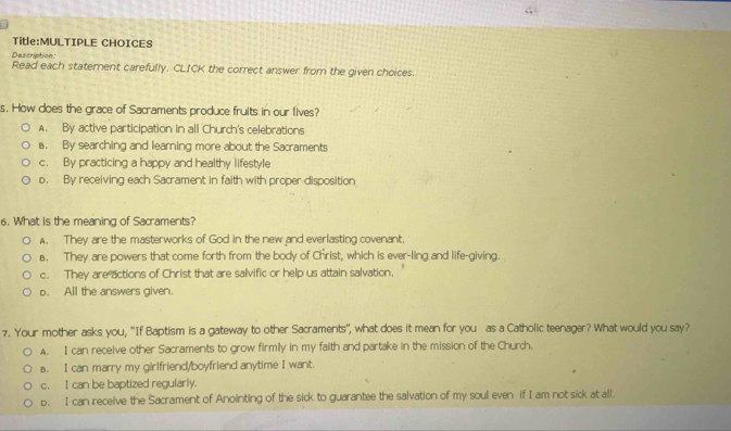 CHOICES
Description
Read each statement carefully. CLICK the correct answer from the given choices.
s. How does the grace of Sacraments produce fruits in our lives?
A. By active participation in all Church's celebrations. By searching and learning more about the Sacraments
c. By practicing a happy and healthy lifestyle
o. By receiving each Sacrament in faith with proper disposition
6. What is the meaning of Sacraments?
A. They are the masterworks of God in the new and everlasting covenant.
B. They are powers that come forth from the body of Christ, which is ever-ling and life-giving.
c. They are actions of Christ that are salvific or help us attain salvation.
o. All the answers given.
7. Your mother asks you, ''If Baptism is a gateway to other Sacraments'', what does it mean for you as a Catholic teenager? What would you say?
A. I can receive other Sacraments to grow firmly in my faith and partake in the mission of the Church.
s. I can marry my girlfriend/boyfriend anytime I want.
c. I can be baptized regularly.
p. I can receive the Sacrament of Anointing of the sick to guarantee the salvation of my soul even if I am not sick at all.