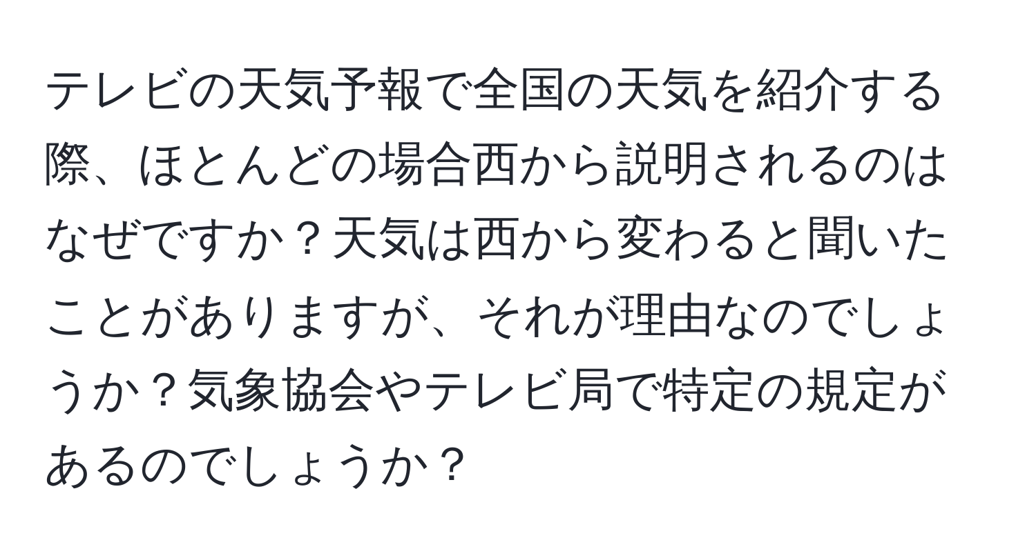 テレビの天気予報で全国の天気を紹介する際、ほとんどの場合西から説明されるのはなぜですか？天気は西から変わると聞いたことがありますが、それが理由なのでしょうか？気象協会やテレビ局で特定の規定があるのでしょうか？