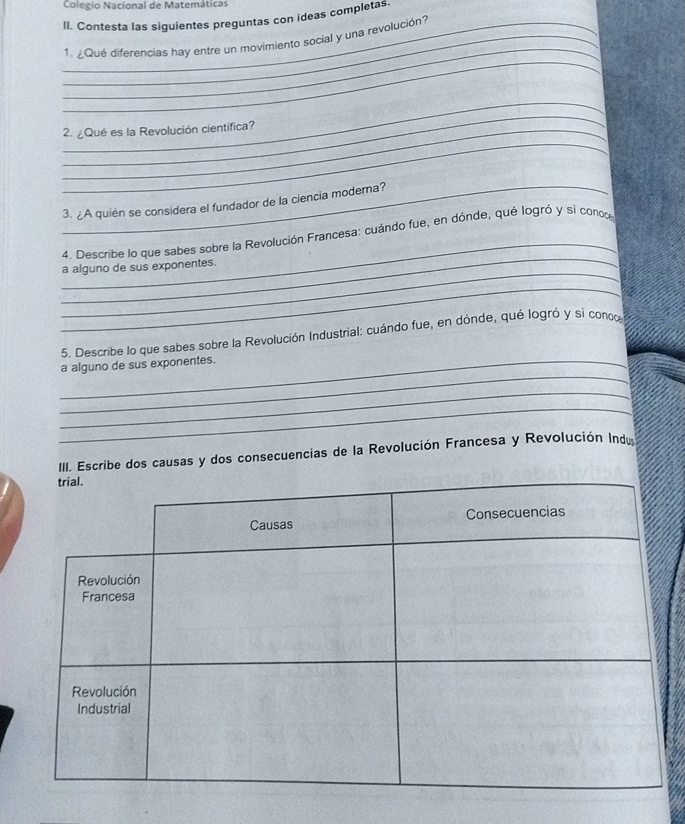 Colegio Nacional de Matemáticas 
II. Contesta las siguientes preguntas con ideas completas. 
_ 
_1. ¿Qué diferencias hay entre un movimiento social y una revolución? 
_ 
_ 
_ 
_ 
_2. ¿Qué es la Revolución científica? 
_ 
3. ¿A quién se considera el fundador de la ciencia moderna? 
_ 
_ 
4. Describe lo que sabes sobre la Revolución Francesa: cuándo fue, en dónde, qué logró y si conoce 
_ 
a alguno de sus exponentes. 
_ 
5. Describe lo que sabes sobre la Revolución Industrial: cuándo fue, en dónde, qué logró y sí conoce 
_ 
_a alguno de sus exponentes. 
_ 
_ 
IIII. Escribe dos causas y dos consecuencias de la Revolución Francesa y Revolución Indus