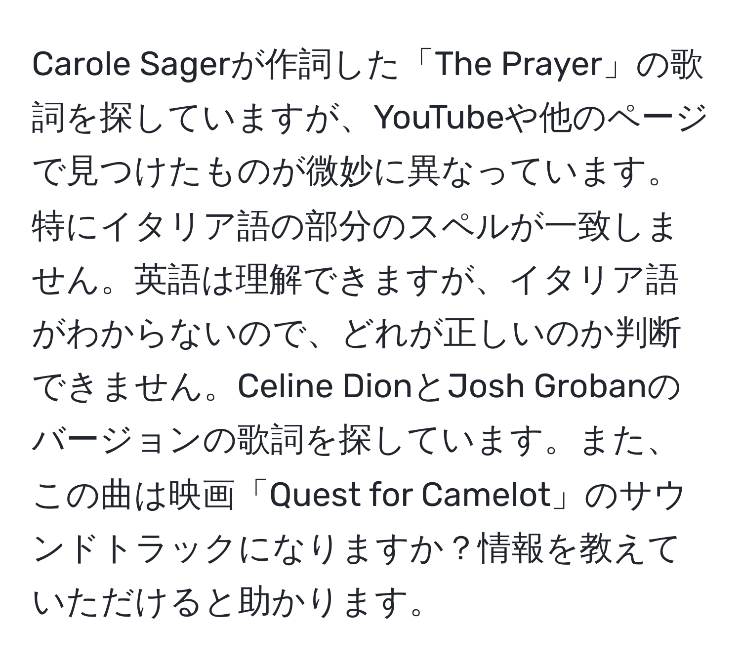 Carole Sagerが作詞した「The Prayer」の歌詞を探していますが、YouTubeや他のページで見つけたものが微妙に異なっています。特にイタリア語の部分のスペルが一致しません。英語は理解できますが、イタリア語がわからないので、どれが正しいのか判断できません。Celine DionとJosh Grobanのバージョンの歌詞を探しています。また、この曲は映画「Quest for Camelot」のサウンドトラックになりますか？情報を教えていただけると助かります。