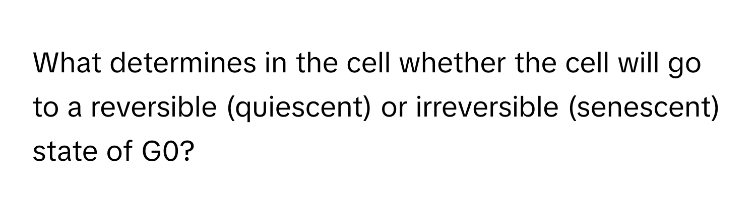 What determines in the cell whether the cell will go to a reversible (quiescent) or irreversible (senescent) state of G0?