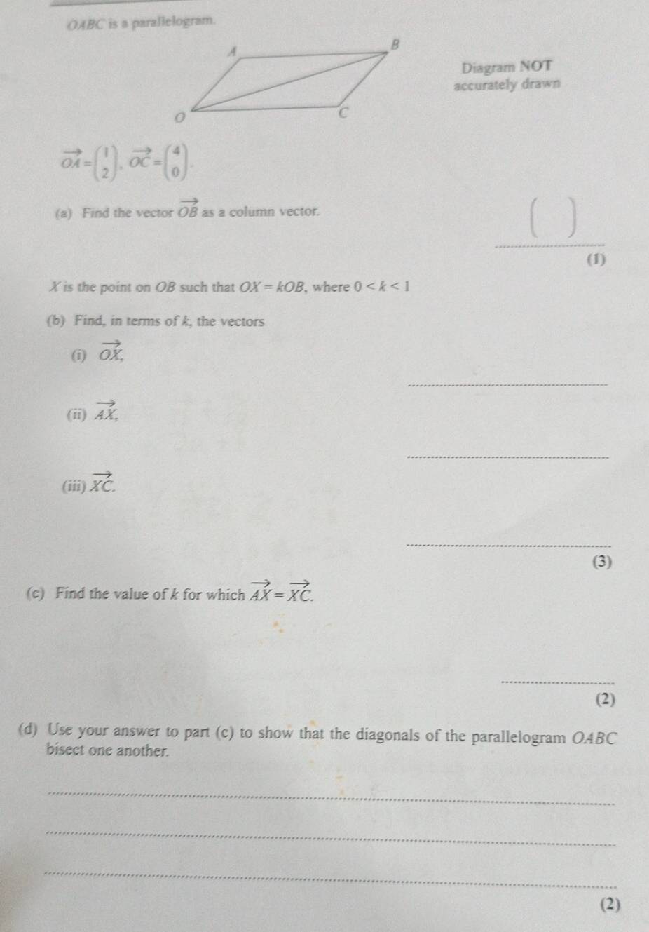 OABC is a parallelogram. 
Diagram NOT 
accurately drawn
vector OA=beginpmatrix 1 2endpmatrix , vector OC=beginpmatrix 4 0endpmatrix. 
(a) Find the vector vector OB as a column vector. □  
□  
_ 
(1)
X is the point on OB such that OX=kOB , where 0
(b) Find, in terms of k, the vectors 
(i) vector OX. 
_ 
(ii) vector AX, 
_ 
(iii) vector XC. 
_ 
(3) 
(c) Find the value of k for which vector AX=vector XC. 
_ 
(2) 
(d) Use your answer to part (c) to show that the diagonals of the parallelogram OABC
bisect one another. 
_ 
_ 
_ 
(2)