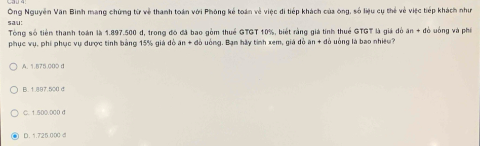 Cau 4
Ông Nguyễn Văn Bình mang chứng từ về thanh toán với Phòng kế toán về việc đi tiếp khách của ông, số liệu cụ thể về việc tiếp khách như
sau:
Tổng số tiền thanh toán là 1.897.500 d, trong đó đã bao gồm thuế GTGT 10%, biết rằng giá tính thuế GTGT là giá đò ăn + đò uống và phí
phục vụ, phí phục vụ được tính bằng 15% giá đồ ăn + đồ uống. Bạn hãy tính xem, giá đồ ăn + đồ uống là bao nhiêu?
A. 1.875.000 d
B. 1.897.500 đ
C. 1.500.000 d
D. 1.725.000 d