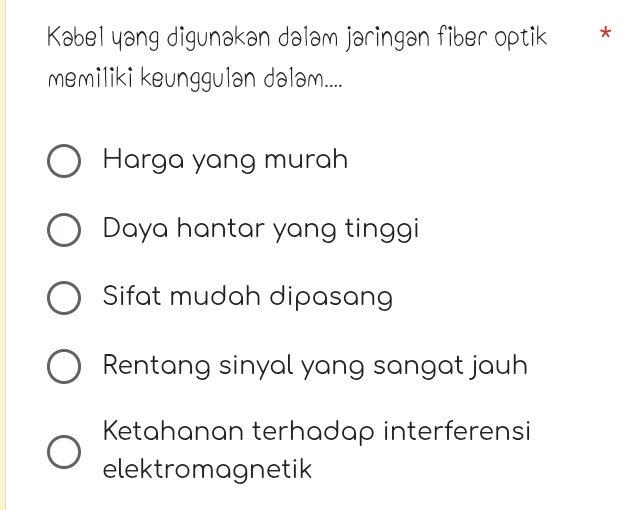 Kabel yang digunakan dalam jaringan fiber optik *
memiliki keunggulan dalam....
Harga yang murah
Daya hantar yang tinggi
Sifat mudah dipasang
Rentang sinyal yang sangat jauh
Ketahanan terhadap interferensi
elektromagnetik