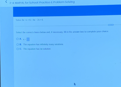 2- 4: MathXL for School: Practice & Problem Solving
Solve 3x+x+6=6x-2x+6
Select the correct choice below and, if necessary, fill in the answer box to complete your choice.
A. x=□
B. The equation has infinitely many solutions.
C. The equation has no solution