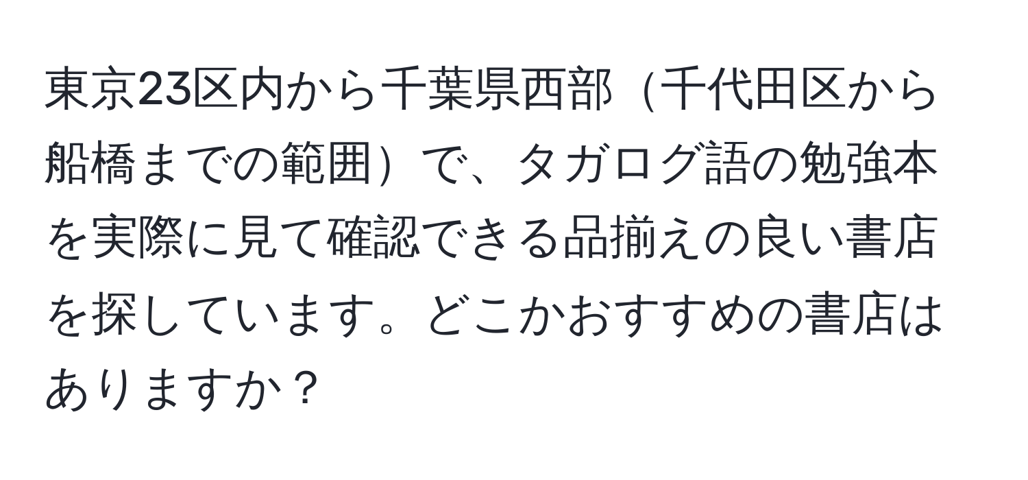 東京23区内から千葉県西部千代田区から船橋までの範囲で、タガログ語の勉強本を実際に見て確認できる品揃えの良い書店を探しています。どこかおすすめの書店はありますか？