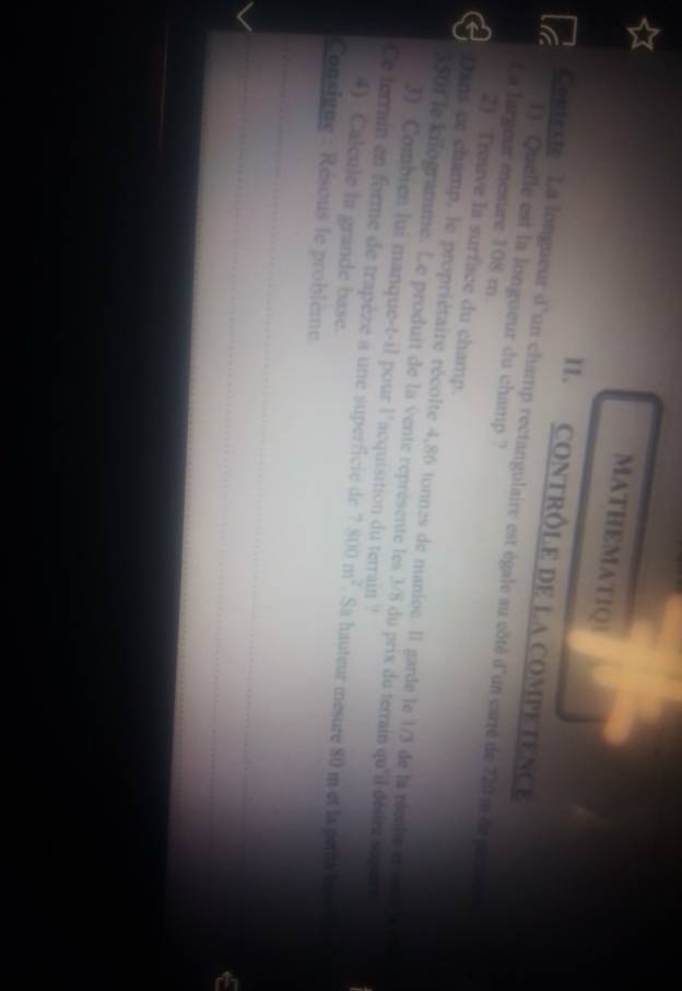 MATHEMATIQ 
II. CONTRÔLE DE LA COMPETENCE 
Contexte : La longueur d'un champ rectangulaire est égale au côté d'un carté de 720 m de part 
[] Quelle est la longueur du champ ? 
La largeur mesure 108 m. 
2) Trouve la surface du champ. 
Dans ce champ, le propriétaire récolte 4,86 tonnes de manioe. Il garde le 1/3 de la récsle ete
350f le kilogramme. Le produit de la vente représente les 3/8 du prix du terrain qu'il déaint soqu 
3) Combien lui manque-t-il pour l’acquisition du terrain ! 
Ce terrain en forme de trapèze a une superficie de 7800m^2. Sa hauteur mesure 80 m et la pene he 
4) Calcule la grande base. 
Consigne : Résous le problème