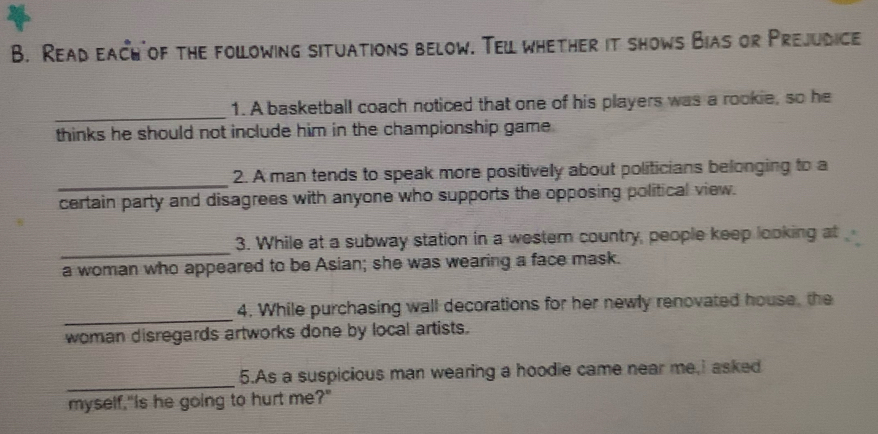 Read each of the following situations below. Teil whether it shows Bias or Prejudice 
_ 
1. A basketball coach noticed that one of his players was a rookie, so he 
thinks he should not include him in the championship game . 
_ 
2. A man tends to speak more positively about politicians belonging to a 
certain party and disagrees with anyone who supports the opposing political view. 
_ 
3. While at a subway station in a westem country, people keep looking at 
a woman who appeared to be Asian; she was wearing a face mask. 
_ 
4. While purchasing wall decorations for her newly renovated house, the 
woman disregards artworks done by local artists. 
_ 
5.As a suspicious man wearing a hoodie came near me,i asked 
myself,"Is he going to hurt me?"