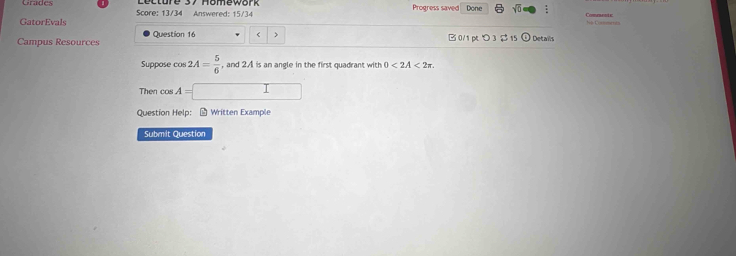 Grades Progress saved Done sqrt(0) : Comments 
Score: 13/34 Answered: 15/34 
GatorEvals No Comments 
Question 16 < > 
Campus Resources B 0/1 pt つ 3 $15 ① Details 
Suppose cos 2A= 5/6  , and 2A is an angle in the first quadrant with 0<2A<2π. 
Then cos A=□
Question Help： - Written Example 
Submit Question