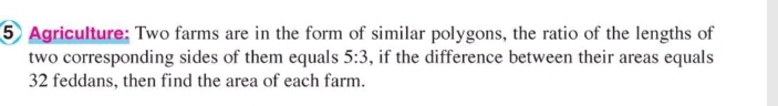 Agriculture: Two farms are in the form of similar polygons, the ratio of the lengths of 
two corresponding sides of them equals 5:3 , if the difference between their areas equals
32 feddans, then find the area of each farm.