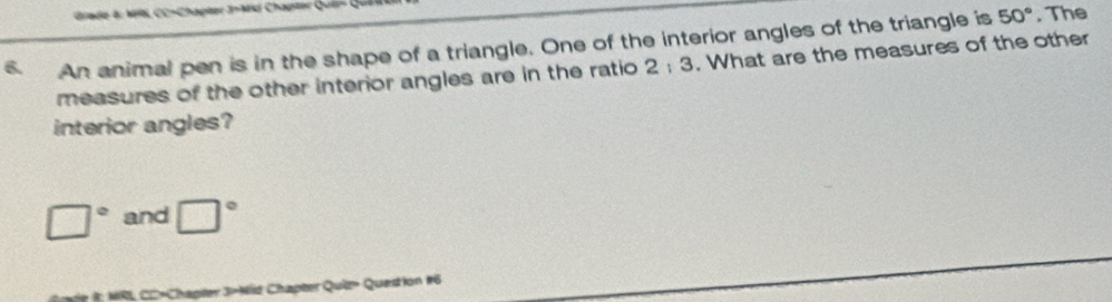 Brade &: M C C-Chapter J-ard Chapter Gu 
An animal pen is in the shape of a triangle. One of the interior angles of the triangle is 50°. The 
measures of the other interior angles are in the ratio 2; 3. What are the measures of the other 
interior angles?
□° and □°
rie in 19L CC-Chapter 3-Mid Chapter Quiz» Question #6