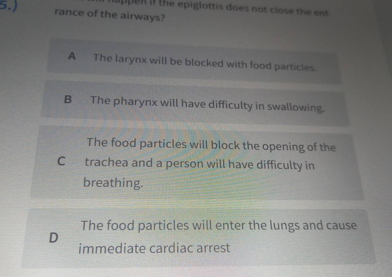 5.)
happen if the epiglottis does not close the ent 
rance of the airways?
A The larynx will be blocked with food particles.
B The pharynx will have difficulty in swallowing.
The food particles will block the opening of the
C£ trachea and a person will have difficulty in
breathing.
The food particles will enter the lungs and cause
D
immediate cardiac arrest