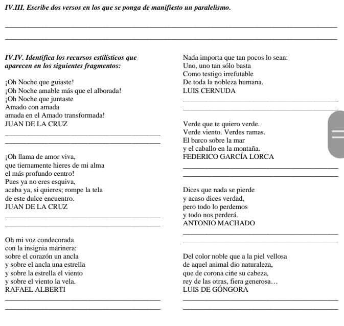 IV.III. Escribe dos versos en los que se ponga de manifiesto un paralelismo. 
_ 
_ 
IV.IV. Identifica los recursos estilísticos que Nada importa que tan pocos lo sean: 
aparecen en los siguientes fragmentos: Uno, uno tan sólo basta 
Como testigo irrefutable 
¡Oh Noche que guiaste! De toda la nobleza humana. 
;Oh Noche amable más que el alborada! LUIS CERNUDA 
¡Oh Noche que juntaste 
_ 
Amado con amada 
_ 
amada en el Amado transformada! 
JUAN DE LA CRUZ Verde que te quiero verde. 
_Verde viento. Verdes ramas. 
_El barco sobre la mar 
y el caballo en la montaña. 
¡Oh llama de amor viva, FEDERICO GARCÍA LORCA 
que tiernamente hieres de mi alma_ 
el más profundo centro! 
_ 
Pues ya no eres esquiva, 
acaba ya, si quieres; rompe la tela Dices que nada se pierde 
de este dulce encuentro. y acaso dices verdad, 
JUAN DE LA CRUZ pero todo lo perdemos 
_y todo nos perderá. 
_ANTONIO MACHADO 
_ 
_ 
Oh mi voz condecorada 
con la insignia marinera: 
sobre el corazón un ancla Del color noble que a la piel vellosa 
y sobre el ancla una estrella de aquel animal dio naturaleza, 
y sobre la estrella el viento que de corona ciñe su cabeza, 
y sobre el viento la vela. rey de las otras, fiera generosa… 
RAFAEL ALBERTI LUIS DE GÓNGORA 
__ 
_ 
_