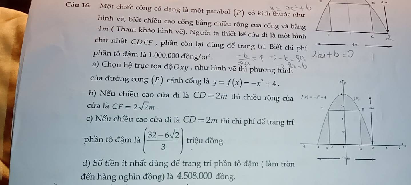 Một chiếc cổng có dạng là một parabol (P) có kích thước như
hình vẽ, biết chiều cao cổng bằng chiều rộng của cổng và bằng
4m ( Tham khảo hình vẽ). Người ta thiết kế cửa đi là một hình
chữ nhật CDEF , phần còn lại dùng để trang trí. Biết chi phí
phần tô đậm là 1.000.000dong/m^2.
a) Chọn hệ trục tọa độOxy , như hình vẽ thì phương trình
của đường cong (P) cánh cổng là y=f(x)=-x^2+4.
b) Nếu chiều cao cửa đi là CD=2m thì chiều rộng của
cửa là CF=2sqrt(2)m.
c) Nếu chiều cao cửa đi là CD=2m thì chi phí để trang trí
phần tô đậm là ( (32-6sqrt(2))/3 ) triệu đồng.
d) Số tiền ít nhất dùng để trang trí phần tô đậm ( làm tròn
đến hàng nghìn đồng) là 4.508.000 đồng.