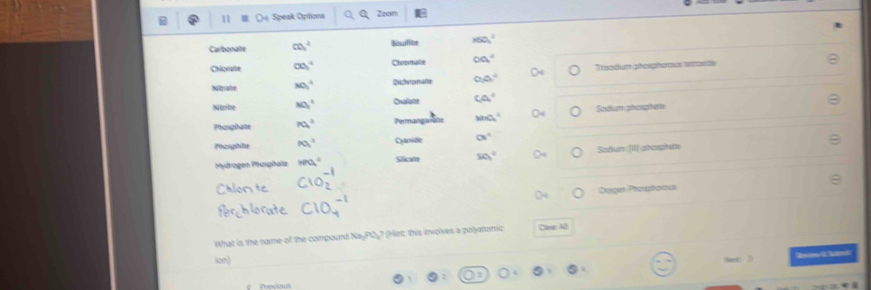 Sipeak Opitions Zoom 
Carbonate c0,^1^2 Bisuifice HSO_3^(2 
Châanae co_3^4 Chromalle ∈fty ^4)
Nzate MO_3^(4 Ditozmate O_2)O_7^(2 Tradum phoga o n de 
Nihe MO_1^2 Oualate Ca^4)
Theoghane Pa^_^^2 Perranpanate MnO_4^((circ) Sadim phoophete 
Phooghite R)_1)^2_1 Cyamidle alpha^4 
Pydrogen Phosphate HPO_4^(2 Siicate 50^circ) Sadun [II]phogihete 
c1o 
Bagor Prtuçhonas 
What is the name of the compound Na-PO_? (Hirt: this involves a polyatomic Cear 3 
ion 
et: 3 R