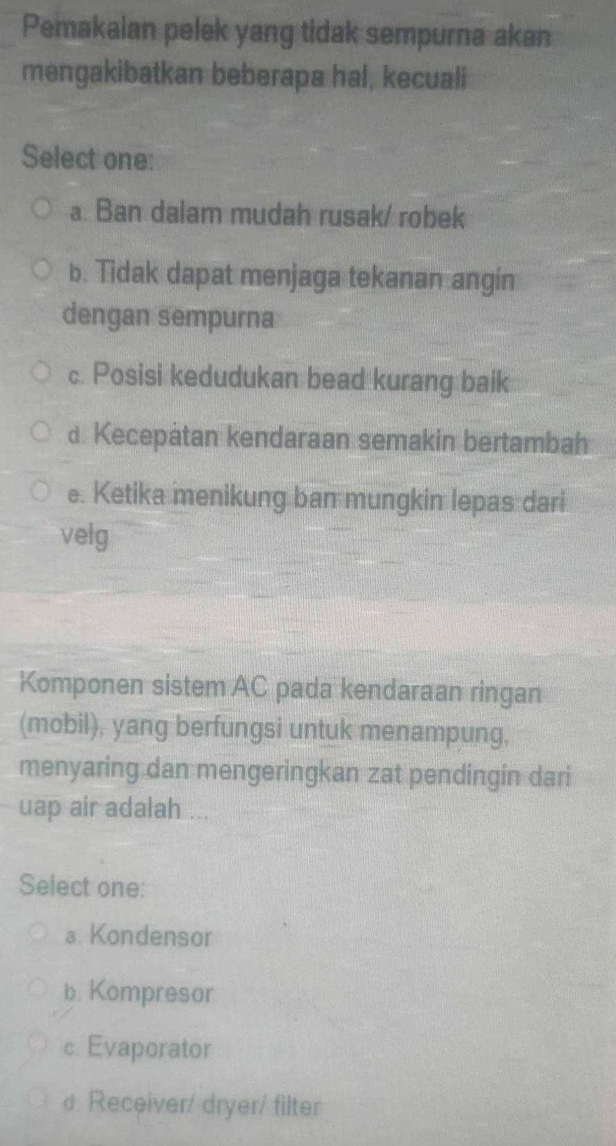 Pemakaian pelek yang tidak sempurna akan
mengakibatkan beberapa hal, kecuali
Select one:
a. Ban dalam mudah rusak/ robek
b. Tidak dapat menjaga tekanan angin
dengan sempurna
c. Posisi kedudukan bead kurang baik
d. Kecepatan kendaraan semakin bertambah
e. Ketika menikung ban mungkin lepas dari
velg
Komponen sistem AC pada kendaraan ringan
(mobil), yang berfungsi untuk menampung,
menyaring dan mengeringkan zat pendingin dari
uap air adalah ...
Select one:
a. Kondensor
b. Kompresor
c. Evaporator
d. Receiver/ dryer/ filter