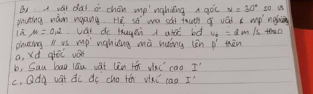 () a vast dàt o chān mp nahing a gòc alpha =30° so us
phuting nàn ngang. He so wa sat tuàt vái x mp ngh
là mu =0.2 vat dc thugén i uto bà v_0=2m Is teao
phacing l1 vs mp" nghièng mà huóng (ēn P' thān
a, Xd ghōc var
b, Sau bag lāu vat lin rói vixi cao I
c, Qdà vát di do cho tá vixi cao I'