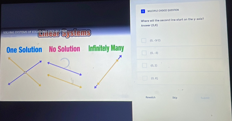 QUESTION
Where will the second line start on the y-axis?
Answer (0,8)
* tmo Syteu or Liruar Systems
(0,-3/2)
One Solution No Solution Infinitely Many
(0,-3)
(0,2)
(0,8)
Rewatch Skip