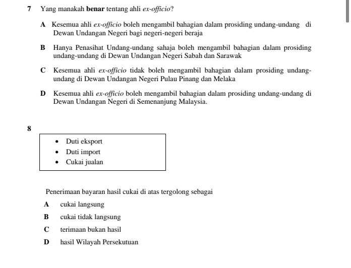 Yang manakah benar tentang ahli ex-officio?
A Kesemua ahli ex-officio boleh mengambil bahagian dalam prosiding undang-undang di
Dewan Undangan Negeri bagi negeri-negeri beraja
B Hanya Penasihat Undang-undang sahaja boleh mengambil bahagian dalam prosiding
undang-undang di Dewan Undangan Negeri Sabah dan Sarawak
C Kesemua ahli ex-officio tidak boleh mengambil bahagian dalam prosiding undang-
undang di Dewan Undangan Negeri Pulau Pinang dan Melaka
D Kesemua ahli ex-officio boleh mengambil bahagian dalam prosiding undang-undang di
Dewan Undangan Negeri di Semenanjung Malaysia.
8
Duti eksport
Duti import
Cukai jualan
Penerimaan bayaran hasil cukai di atas tergolong sebagai
A cukai langsung
B cukai tidak langsung
C terimaan bukan hasil
D hasil Wilayah Persekutuan