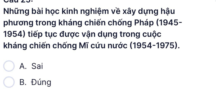 Những bài học kinh nghiệm về xây dựng hậu
phương trong kháng chiến chống Pháp (1945-
1954) tiếp tục được vận dụng trong cuộc
kháng chiến chống Mĩ cứu nước (1954-1975).
A. Sai
B. Đúng