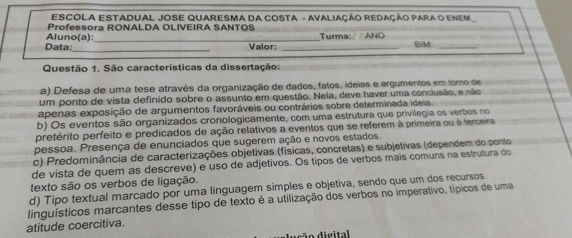 ESCOLA ESTADUAL JOSE QUARESMA DA COSTA - AVALIAÇÃO REDAÇÃO PARA O ENEM
Professora RONALDA OLIVEIRA SANTOS
Aluno(a):_ Turma: ANO
Data:_ Valor: _BIM:_
Questão 1. São características da dissertação:
a) Defesa de uma tese através da organização de dados, fatos, ideias e argumentos em torno de
um ponto de vista definido sobre o assunto em questão. Nela, deve haver uma conclusão, e não
apenas exposição de argumentos favoráveis ou contrários sobre determinada ideia.
b) Os eventos são organizados cronologicamente, com uma estrutura que privilegia os verbos no
pretérito perfeito e predicados de ação relativos a eventos que se referem à primeira ou à terceira
pessoa. Presença de enunciados que sugerem ação e novos estados.
c) Predominância de caracterizações objetivas (físicas, concretas) e subjetivas (dependem do ponto
de vista de quem as descreve) e uso de adjetivos. Os tipos de verbos mais comuns na estrutura do
texto são os verbos de ligação.
d) Tipo textual marcado por uma linguagem simples e objetiva, sendo que um dos recursos
linguísticos marcantes desse tipo de texto é a utilização dos verbos no imperativo, típicos de uma
atitude coercitiva.
ão digital