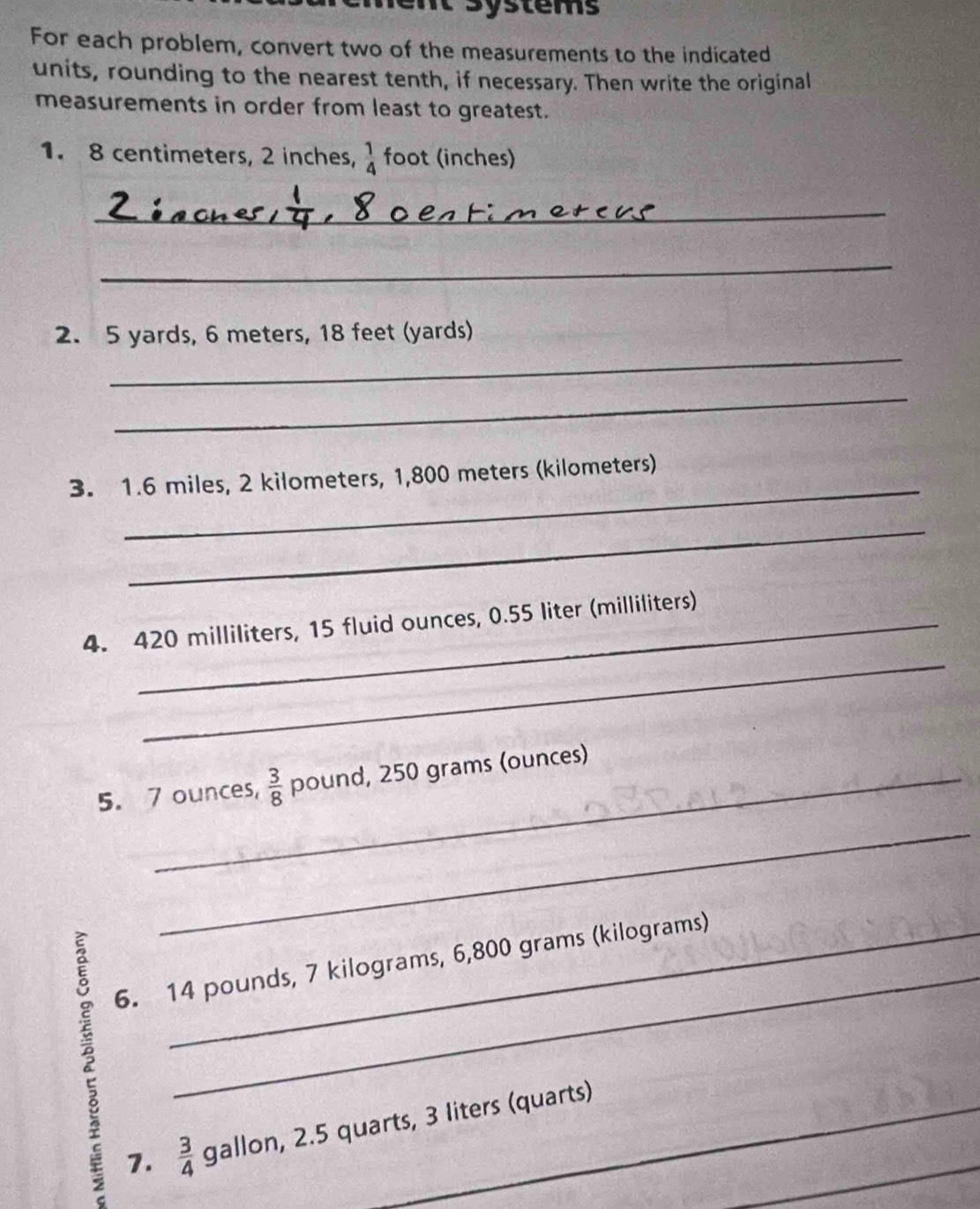 systems 
For each problem, convert two of the measurements to the indicated 
units, rounding to the nearest tenth, if necessary. Then write the original 
measurements in order from least to greatest. 
1. 8 centimeters, 2 inches,  1/4  foot (inches) 
_ 
_ 
_ 
2. 5 yards, 6 meters, 18 feet (yards) 
_ 
_ 
3. 1.6 miles, 2 kilometers, 1,800 meters (kilometers) 
_ 
_ 
4. 420 milliliters, 15 fluid ounces, 0.55 liter (milliliters) 
5. 7 ounces,  3/8  pound, 250 grams (ounces) 
_ 
_ 
6. 14 pounds, 7 kilograms, 6,800 grams (kilograms)
7.  3/4  gallon, 2.5 quarts, 3 liters (quarts)_