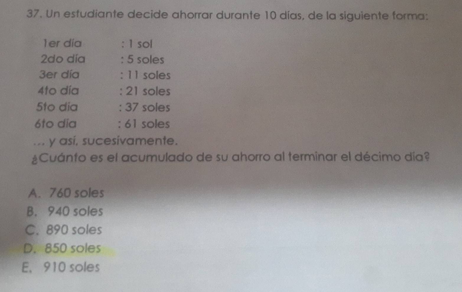 Un estudiante decide ahorrar durante 10 días, de la siguiente forma:
1er día : 1 sol
2do día : 5 soles
3er día : 11 soles
4to día : 21 soles
5to dia : 37 soles
6to dia : 61 soles
.. y así, sucesivamente.
¿Cuánto es el acumulado de su ahorro al terminar el décimo día?
A. 760 soles
B. 940 soles
C. 890 soles
D. 850 soles
E, 910 soles