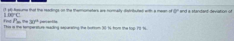 Assume that the readings on the thermometers are normally distributed with a mean of 0° and a standard deviation of
1.00°C
Find P_30. the 30^(th) percentile. 
This is the temperature reading separating the bottom 30 % from the top 70 %.