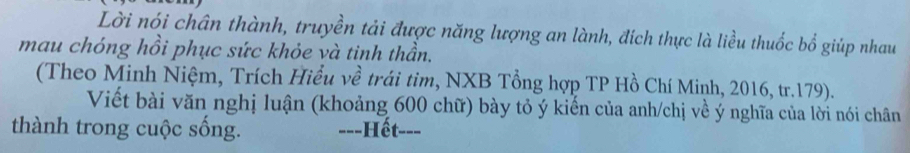 Lời nói chân thành, truyền tải được năng lượng an lành, đích thực là liều thuốc bổ giúp nhau 
mau chóng hồi phục sức khỏe và tinh thần. 
(Theo Minh Niệm, Trích Hiểu về trái tim, NXB Tổng hợp TP Hồ Chí Minh, 2016, tr. 179). 
Viết bài văn nghị luận (khoảng 600 chữ) bày tỏ ý kiến của anh/chị về ý nghĩa của lời nói chân 
thành trong cuộc sống. ---Hết---