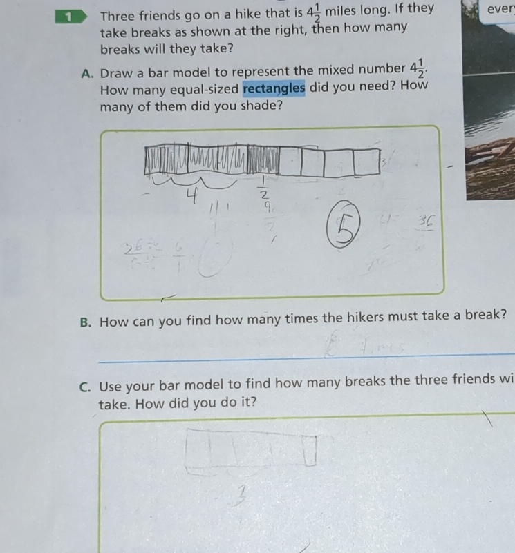 Three friends go on a hike that is 4 1/2 miles es long. If they ever 
take breaks as shown at the right, then how many 
breaks will they take? 
A. Draw a bar model to represent the mixed number 4 1/2 . 
How many equal-sized rectangles did you need? How 
many of them did you shade? 
B. How can you find how many times the hikers must take a break? 
C. Use your bar model to find how many breaks the three friends wi 
take. How did you do it?