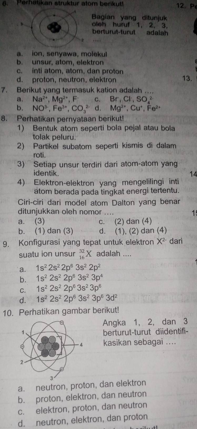 Perhatikan struktur atom berikut! 12. Pe
Bagian yang ditunjuk
3 oleh huruf 1, 2, 3,
berturut-turut adalah
a. ion, senyawa, molekul
b. unsur, atom, elektron
c. inti atom, atom, dan proton
d. proton, neutron, elektron 13.
7. Berikut yang termasuk kation adalah …
a. Na^(2+),Mg^(2+),F^- C. Br,Cl^-,SO_4^((2-)
b. NO^3-),Fe^(3+),CO_3^((2-) d. Mg^2+),Cu^+,Fe^(2+)
8. Perhatikan pernyataan berikut!
1) Bentuk atom seperti bola pejal atau bola
tolak peluru.
2) Partikel subatom seperti kismis di dalam
roti.
3) Setiap unsur terdiri dari atom-atom yang
identik. 14
4) Elektron-elektron yang mengelilingi inti
atom berada pada tingkat energi tertentu.
Ciri-ciri dari model atom Dalton yang benar
ditunjukkan oleh nomor .... 1
a. (3) c. (2) dan (4)
b. (1) dan (3) d. (1), (2) dan (4)
9. Konfigurasi yang tepat untuk elektron X^(2-) dari
suatu ion unsur _(16)^(32)X adalah ....
a. 1s^22s^22p^63s^22p^2
b. 1s^22s^22p^63s^23p^4
C. 1s^22s^22p^63s^23p^6
d. 1s^22s^22p^63s^23p^63d^2
10. Perhatikan gambar berikut!
Angka 1, 2, dan 3
berturut-turut diidentifi-
kasikan sebagai ....
a. neutron, proton, dan elektron
b. proton, elektron, dan neutron
c. elektron, proton, dan neutron
d. neutron, elektron, dan proton