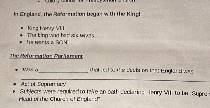 Lalo grounds for Presbytenan Chare 
In England, the Reformation began with the King! 
King Henry VIII 
The king who had six wives... 
He wants a SON! 
The Reformation Parliament 
Was a_ that led to the decision that England was 
_ 
Act of Supremacy 
Subjects were required to take an oath declaring Henry VIII to be “Supren 
Head of the Church of England''