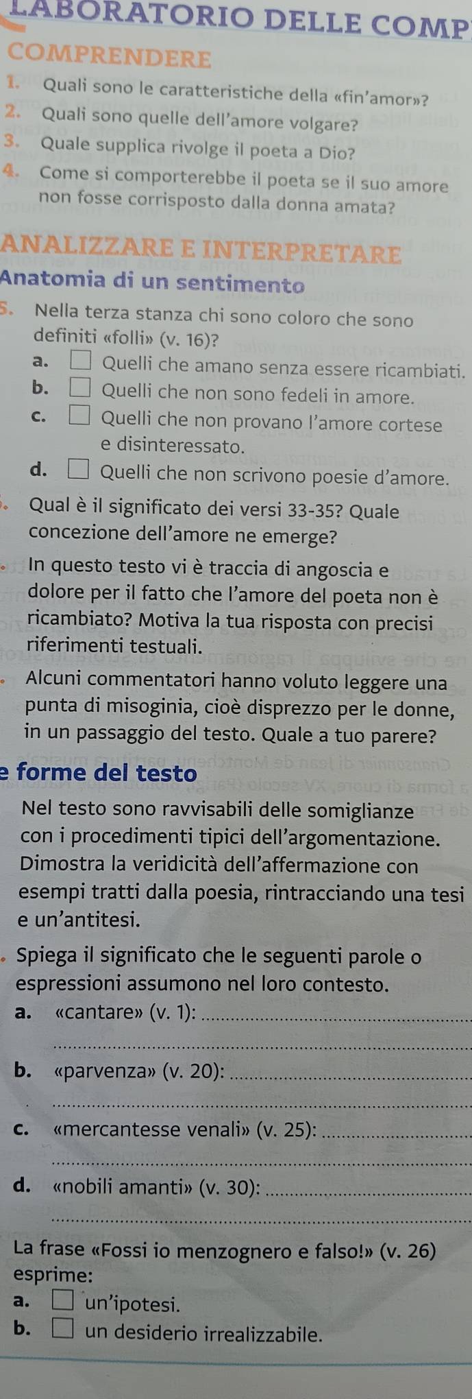 LABORATORIO DELLE COMP
COMPRENDERE
1. Quali sono le caratteristiche della «fin’amor»?
2. Quali sono quelle dell'amore volgare?
3. Quale supplica rivolge il poeta a Dio?
4. Come si comporterebbe il poeta se il suo amore
non fosse corrisposto dalla donna amata?
ANALIZZARE E INTERPRETARE
Anatomia di un sentimento
5. Nella terza stanza chi sono coloro che sono
definiti «folli» (v.16) ?
a. □ Quelli che amano senza essere ricambiati.
b. □ Quelli che non sono fedeli in amore.
C. □ Quelli che non provano l’amore cortese
e disinteressato.
d. Quelli che non scrivono poesie d'amore.
Qual è il significato dei versi 33-35? Quale
concezione dell’amore ne emerge?
In questo testo vi è traccia di angoscia e
dolore per il fatto che l'amore del poeta non è
ricambiato? Motiva la tua risposta con precisi
riferimenti testuali.
Alcuni commentatori hanno voluto leggere una
punta di misoginia, cioè disprezzo per le donne,
in un passaggio del testo. Quale a tuo parere?
e forme del testo
Nel testo sono ravvisabili delle somiglianze
con i procedimenti tipici dell’argomentazione.
Dimostra la veridicità dell'affermazione con
esempi tratti dalla poesia, rintracciando una tesi
e un’antitesi.
Spiega il significato che le seguenti parole o
espressioni assumono nel loro contesto.
a. «cantare» (v.1): _
_
b. «parvenza» (v.20): _
_
c. «mercantesse venali» (v.25): _
_
d. «nobili amanti» (v.30): _
_
La frase «Fossi io menzognero e falso!» (v.26)
esprime:
a. □ un’ipotesi.
b. □ un desiderio irrealizzabile.