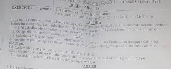 Ve de sciences physiques CLASSES : 1S; A : B et C
DUREE : 2 HEURE" 
EXERCICE 1:(08 points) Les parties A et B sont independantes M(C)=12; M(H)=1; M(O)-16
Masse molaire atomique en p mol 
PartIE 
). Le jus de pomme contient de l'acide malique. Ce compets est constitué des seuls éléments suivants : carbone. 
hydrogène et dxygène. La combustion complete d'ue '''D0te E' ' 34 d'acide malique donne une masse
m_1=1. 76 g de dioxyde de carbone et une masse 
1.1. Qu'appelle-t-on analyse qualitative ? (0,5y m_2=0.54gd
l 2. Caleuler la masse de carbone, d'hydrogène et celle d'oxygène dans l'echantillon (resultat à 0,01 près) 
an déduire les pourcentages en masse de carbone, d'hyuse é e d'oxygène que contient l'acide malique 
(02,25 pts) 
1.3. La formule brute générale de l'acide malique est CxHyO_3
1,3.1. Montrer que la masse molaire moléculaire de ique van M=(34g/mol^(11).(0,5pt)
1.3.2. En déduire la formule brute de l'acide malique. (0,75pt)
2.1. La combustion 
PARTIEB