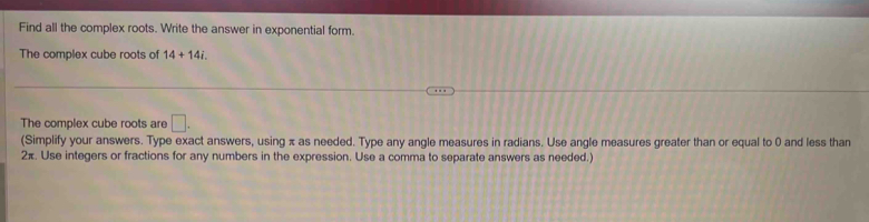 Find all the complex roots. Write the answer in exponential form. 
The complex cube roots of 14+14i. 
The complex cube roots are □. 
(Simplify your answers. Type exact answers, using π as needed. Type any angle measures in radians. Use angle measures greater than or equal to 0 and less than
2π. Use integers or fractions for any numbers in the expression. Use a comma to separate answers as needed.)