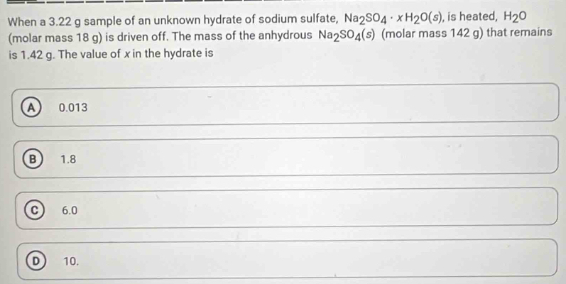 When a 3.22 g sample of an unknown hydrate of sodium sulfate, Na_2SO_4· xH_2O(s) , is heated, H_2O
(molar mass 18 g) is driven off. The mass of the anhydrous Na_2SO_4(s) (molar mass 142 g) that remains
is 1.42 g. The value of x in the hydrate is
A 0.013
B 1.8
c) 6.0
D 10.