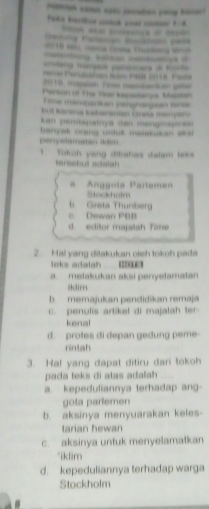 rhlsh casn sot rewatan yong bacer
al a ng Bü l da m 
derg mergad pelatinera d Monte 
2018. Rulan Fire mbarin gite
Tme membanion pergrogin tere
t4l Karana kabaranian Grata menyar 
kan pentapatnya dan menginspiresl 
banyak grang untut maiakutan aka 
penyelamatan illim
9 Takoh yang dibahas dalam teks
tereabut adatah
a Anggola Parlemen
Stockholm
b. Greta Thunberg
c Dewan PBB
d. editor majalah Time
2. Hal yang dilakukan oleh tokoh pada
teks adalah
a. melakukan aksi penyelamatan
ildim
b. memajukan pendidikan remaja
c. penulis artikel di majalah ter-
kenal
d. protes di depan gedung peme-
rintah
3. Hal yang dapat ditiru dari tokoh
pada teks di atas adalah
a. kepeduliannya terhadap ang-
gota parlemen
b. aksinya menyuarakan keles-
tarian hewan
c. aksinya untuk menyelamatkan
*iklim
d. kepeduliannya terhadap warga
Stockholm