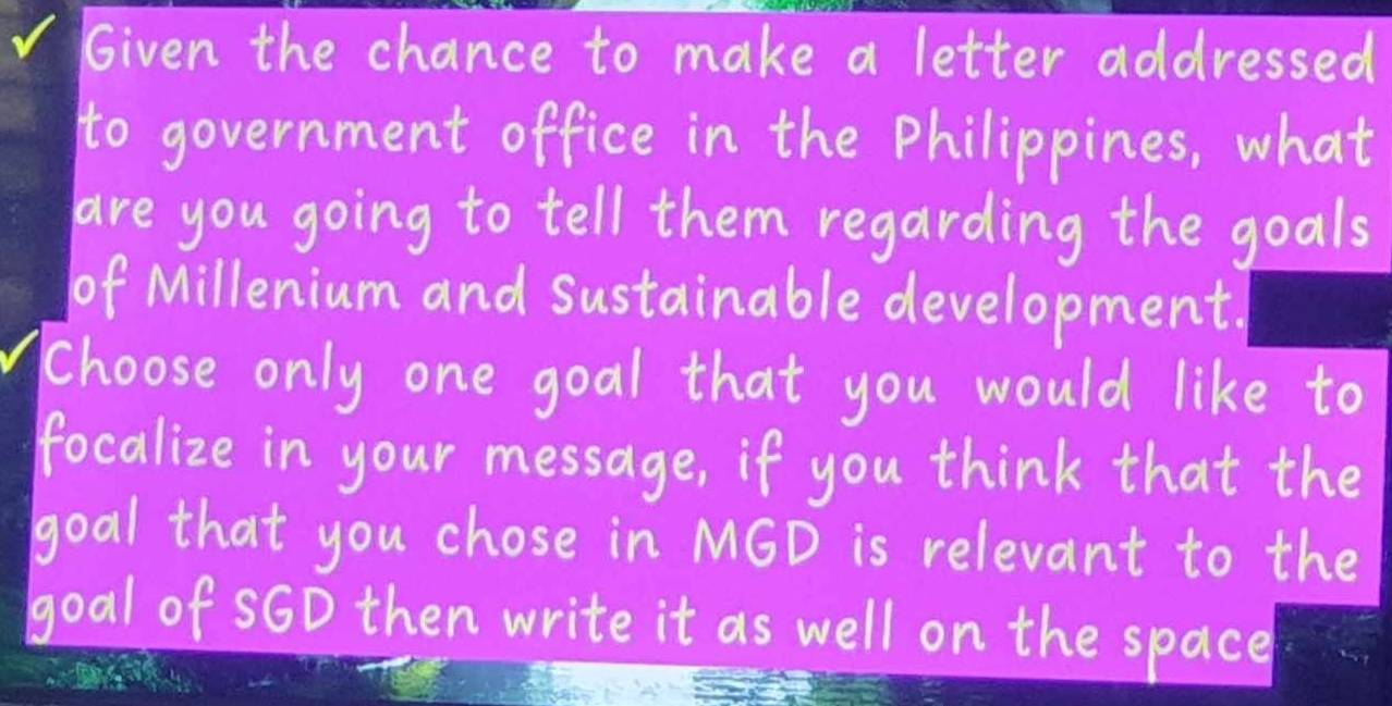 Given the chance to make a letter addressed 
to government office in the Philippines, what 
are you going to tell them regarding the goals 
of Millenium and sustainable development. 
choose only one goal that you would like to 
focalize in your message, if you think that the 
goal that you chose in MGD is relevant to the 
goal of S6D then write it as well on the space