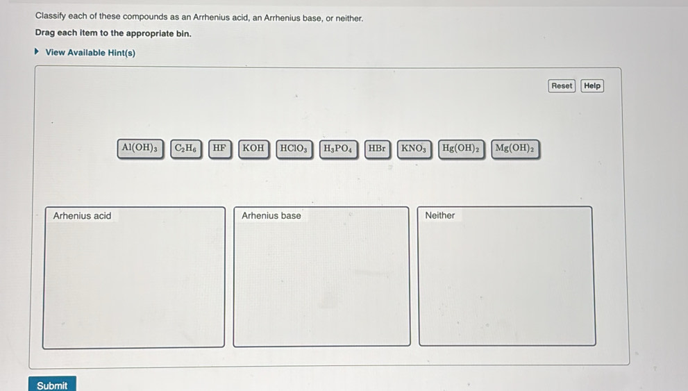 Classify each of these compounds as an Arrhenius acid, an Arrhenius base, or neither.
Drag each item to the appropriate bin.
View Available Hint(s)
Reset Help
Al(OH)_3 C_2H_6 HF KOH HClO_3 H_3PO_4 HBr KNO_3 Hg(OH)_2 Mg(OH)_2
Arhenius acid Arhenius base Neither
Submit