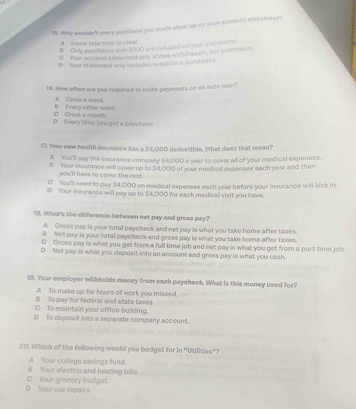 Why wouldn't every purchase you made show up on your account statement?
A Some take time to clear.
B Only purchases over $100 are included on your statement.
Q Your account statement only shows withdrawals, not purchases.
D Your statement only includes suspicious purchases.
16. How often are you required to make payments on an auto loan?
A Once a week.
B Every other week.
C Once a month.
D Every time you get a paycheck.
17. Your new health insurance has a $4,000 deductible. What does that mean?
A You'll pay the insurance company $4,000 a year to cover all of your medical expenses.
B Your insurance will cover up to $4,000 of your medical expenses each year and then
you'll have to cover the rest.
C You'll need to pay $4,000 on medical expenses each year before your insurance will kick in.
D Your insurance will pay up to $4,000 for each medical visit you have.
18. What's the difference between net pay and gross pay?
A Gross pay is your total paycheck and net pay is what you take home after taxes.
B Net pay is your total paycheck and gross pay is what you take home after taxes.
C Gross pay is what you get from a full time job and net pay is what you get from a part time job.
D Net pay is what you deposit into an account and gross pay is what you cash.
19. Your employer withholds money from each paycheck. What is this money used for?
A To make up for hours of work you missed.
B To pay for federal and state taxes.
C To maintain your office building.
D To deposit into a separate company account.
20. Which of the following would you budget for in “Utilities”?
A Your college savings fund.
B Your electric and heating bills.
C Your grocery budget.
D Your car repairs.