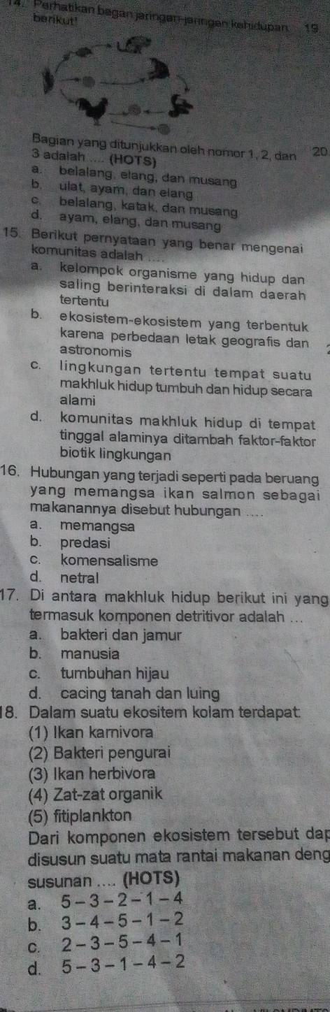 Perhatkan bøgan järingən-järingen kəhidupan 19.
berikut'
Bagian yang ditunjukkan oleh nomor 1, 2, dan 20
3 adaiah .... (HOTS)
a. belalang. elang, dan musang
b. ulat, ayam, dan elang
c. belalang, katak, dan musang
d. ayam, elang, dan musang
15. Berikut pernyataan yang benar mengenai
komunitas adalah
a. kelompok organisme yang hidup dan
saling berinteraksi di dalam daerah 
tertentu
b. ekosistem-ekosistem yang terbentuk
karena perbedaan letak geografis dan
astronomis
c. lingkungan tertentu tempat suatu
makhluk hidup tumbuh dan hidup secara 
alami
d. komunitas makhluk hidup di tempat
tinggal alaminya ditambah faktor-faktor
biotik lingkungan
16. Hubungan yang terjadi seperti pada beruang
yang memangsa ikan salmon sebagai
makanannya disebut hubungan
a. memangsa
b. predasi
c. komensalisme
d. netral
17. Di antara makhluk hidup berikut ini yang
termasuk komponen detritivor adalah ...
a. bakteri dan jamur
b. manusia
c. tumbuhan hijau
d. cacing tanah dan luing
18. Dalam suatu ekositem kolam terdapat:
(1) Ikan karnivora
(2) Bakteri pengurai
(3) Ikan herbivora
(4) Zat-zat organik
(5) fitiplankton
Dari komponen ekosistem tersebut dap
disusun suatu mata rantai makanan deng
susunan .... (HOTS)
a. 5 - 3 − 2 − 1 - 4
b. 3-4-5- 1-2
c. 2 - 3 - 5 - 4 - 1
d. 5-3-1-4-2