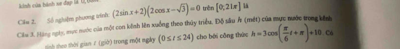 kinh của bánh xe đạp là 0, 6am
Cầu 2. Số nghiệm phương trình: (2sin x+2)(2cos x-sqrt(3))=0 trên [0;21π ] là 
Câu 3. Hàng ngày, mực nước của một con kênh lên xuống theo thủy triều. Độ sâu h (mét) của mực nước trong kênh 
tính theo thời gian / (giờ) trong một ngày (0≤ t≤ 24) cho bởi công thức h=3cos ( π /6 t+π )+10. Có